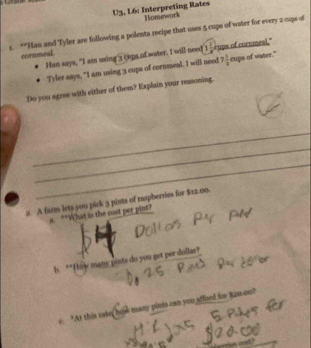 Grade 
U3, L6: Interpreting Rates 
Homework 
1. **Han and Tyler are following a polenta recipe that uses 5 cups of water for every 2 cups of 
Han says, "I am using 3 cups of water. I will need 1 1/8  cups of cornmeal." 
cornmeal. 
Tyler says, "I am using 3 cups of cornmeal. I will need 7 1/2 cupsofwa ter." 
Do you agree with either of them? Explain your reasoning. 
_ 
_ 
_ 
2. A farm lets you pick 3 pints of raspberries for $12.00. 
a. **What is the cost per pint? 
b. **How many pints do you get per dollar? 
e. "At this rate, how many pints can you afford for $20.00? 
rries and?