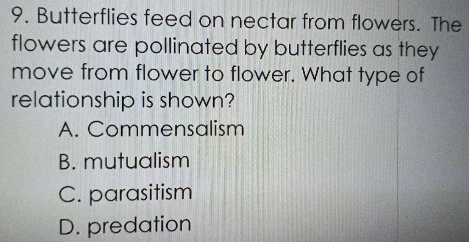 Butterflies feed on nectar from flowers. The
flowers are pollinated by butterflies as they
move from flower to flower. What type of
relationship is shown?
A. Commensalism
B. mutualism
C. parasitism
D. predation