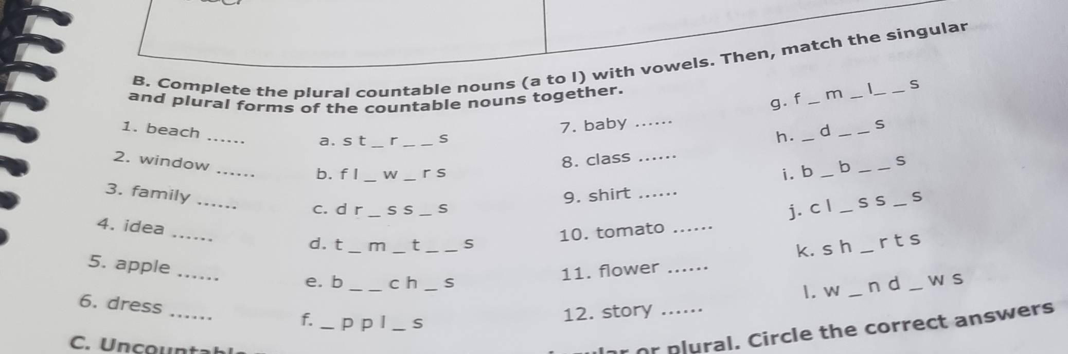 Complete the plural countable nouns (a to l) with vowels. Then, match the singular 
and plural forms of the countable nouns together. _m __ _S 
g. f 
1. beach_ 
7. baby_ 
a. s t _r _S 
h. _d _S 
2. window_ 
8. class_ 
b. f I _W _r s i. b _b _S 
3. family _9. shirt __S 
c. d r_ s s_ S j. c l _S S 
_ 
4. idea 
10. tomato_ 
d. t _m _t _S 
5. apple_ 
11. flower _k. s h _rts 
e. b _c h _S n d _w s 
1. w_ 
_ 
6. dress 
f. _p p l _S 
12. story ._ 
C. Uncountah 
lr or plural. Circle the correct answers