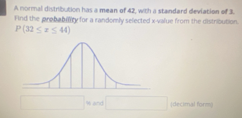 A normal distribution has a mean of 42, with a standard deviation of 3. 
Find the probability for a randomly selected x -value from the distribution.
P(32≤ x≤ 44)
□ % and (-n()sim (n+1)^n) (decimal form)