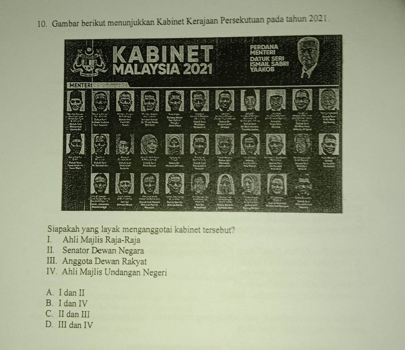 Gambar berikut menunjukkan Kabinet Kerajaan Persekutuan pada tahun 2021.
Siapakah yang layak menganggotai kabinet tersebut?
I. Ahli Majlis Raja-Raja
II. Senator Dewan Negara
III. Anggota Dewan Rakyat
IV. Ahli Majlis Undangan Negeri
A. I dan II
B. I dan IV
C. II dan III
D. III dan IV