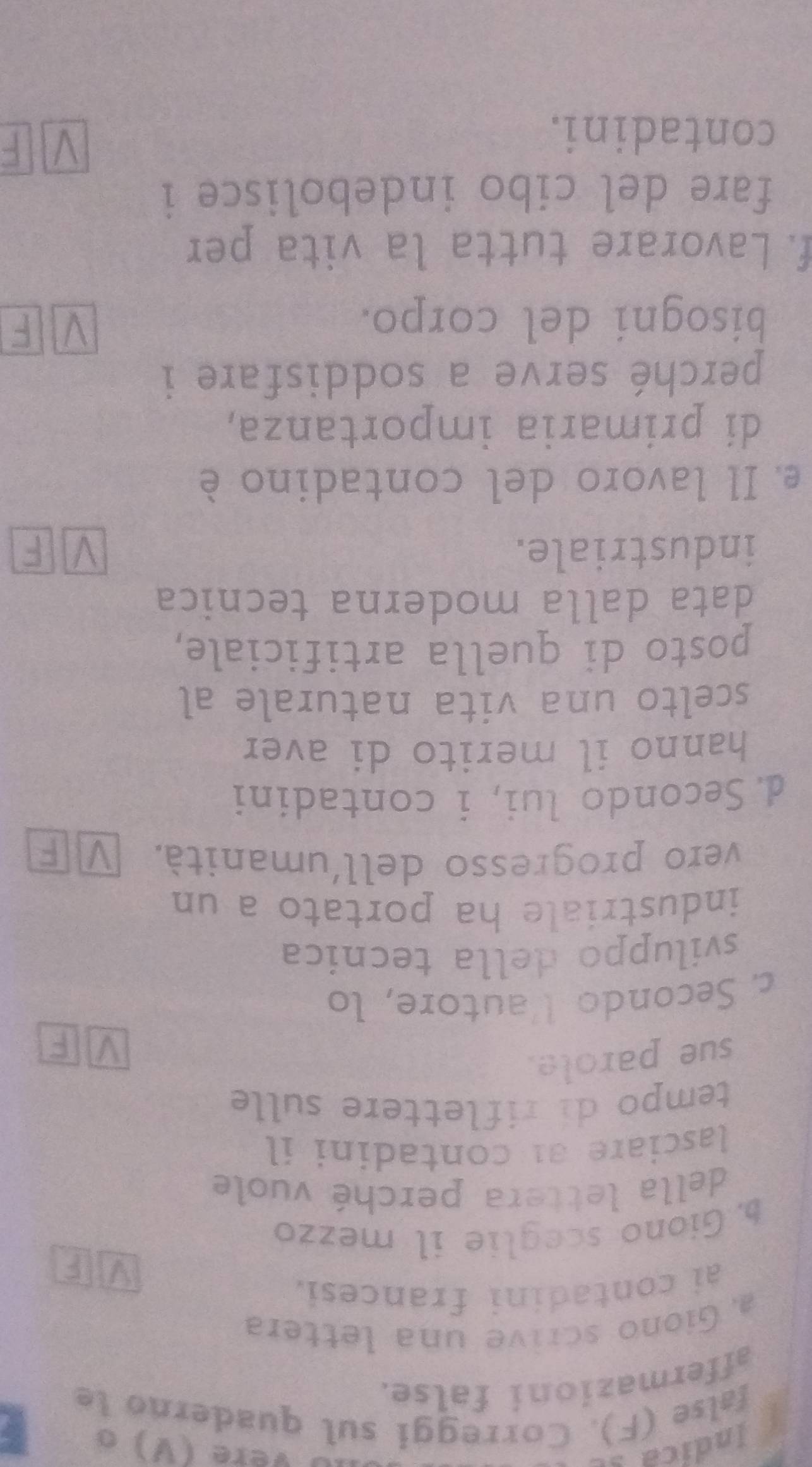 Indica s Vere (V) o 
false (F). Correggi sul quaderno le 
affermazioni false. 
a Giono scrive una lettera 
ai contadini francesi. 
b. Giono sceglie il mezzo 
della lettera perché vuole 
lasciare a contadini il 
tempo di riflettere sulle 
sue parole. 
c. Secondo V'autore, lo 
sviluppo della tecnica 
industriale ha portato a un 
vero progresso dell'umanità. 

d. Secondo lui, i contadini 
hanno il merito di aver 
scelto una vita naturale al 
posto di quella artificiale, 
data dalla moderna tecnica 
industriale. F 
e Il lavoro del contadino è 
di primaria importanza, 
perché serve a soddisfare i 
bisogni del corpo. 
F 
f. Lavorare tutta la vita per 
fare del cibo indebolisce i 
contadini.