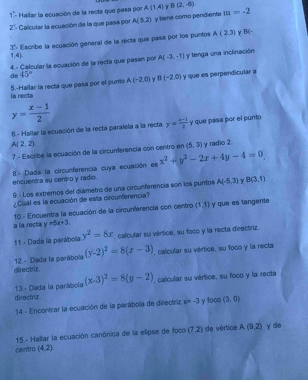 1.- Hallar la ecuación de la recta que pasa por A(1,4) y B(2,-6).
2. - Calcular la ecuación de la que pasa por A(5,2) y tiene como pendiente m=-2
3.^x - Escribe la ecuación general de la recta que pasa por los puntos A(2,3) y
B(-
1,4).
4.- Calcular la ecuación de la recta que pasan por A(-3,-1) y tenga una inclinación
de 45^o.
5.-Hallar la recta que pasa por el punto A(-2,0) y B(-2,0) y que es perpendicular a
la recta
y= (x-1)/2 
6.- Hallar la ecuación de la recta paralela a la recta y= (x-1)/2  y que pasa por el punto
A(2,2). y radio 2.
7.- Escribe la ecuación de la circunferencia con centro en (5,3)
8.- Dada la circunferencia cuya ecuación es x^2+y^2-2x+4y-4=0,
encuentra su centro y radio.
9.- Los extremos del diámetro de una circunferencia son los puntos A(-5,3) y B(3,1).
¿Cuál es la ecuación de esta circunferencia?
10.- Encuentra la ecuación de la circunferencia con centro (1,1) y que es tangente
a la recta y=5x+3.
11.- Dada la parábola y^2=8x , calcular su vértice, su foco y la recta directriz.
12.- Dada la parábola (y-2)^2=8(x-3) , calcular su vértice, su foco y la recta
directriz.
13.- Dada la parábola (x-3)^2=8(y-2) , calcular su vértice, su foco y la recta
directriz.
14.- Encontrar la ecuación de la parábola de directriz x=-3 y foco (3,0).
15.- Hallar la ecuación canónica de la elipse de foco (7,2) de vértice A(9,2) y de
centro (4,2).