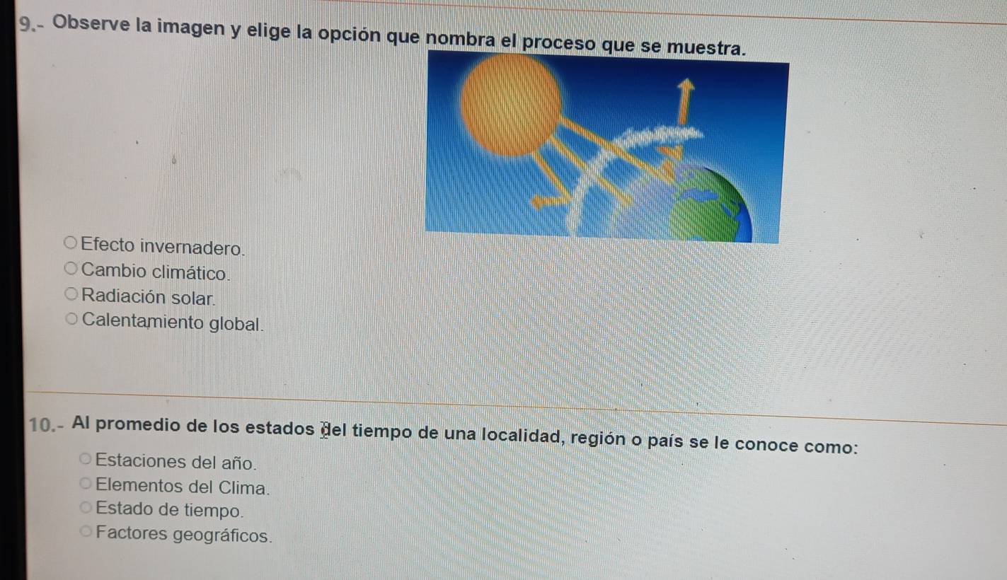 Observe la imagen y elige la opción que nombra el proceso
Efecto invernadero.
Cambio climático.
Radiación solar.
Calentamiento global.
10.- Al promedio de los estados del tiempo de una localidad, región o país se le conoce como:
Estaciones del año.
Elementos del Clima.
Estado de tiempo.
Factores geográficos.