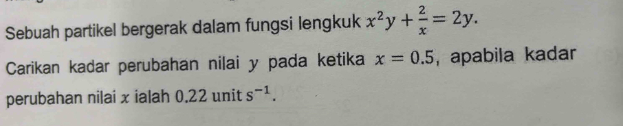 Sebuah partikel bergerak dalam fungsi lengkuk x^2y+ 2/x =2y. 
Carikan kadar perubahan nilai y pada ketika x=0.5 , apabila kadar 
perubahan nilai x ialah 0.22 unit s^(-1).