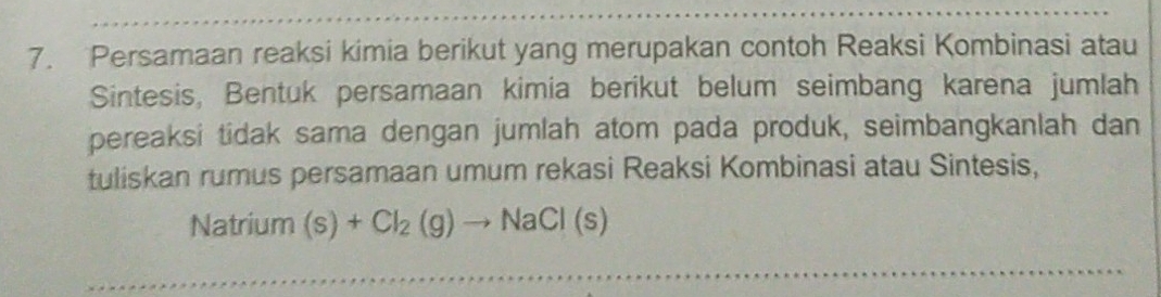 Persamaan reaksi kimia berikut yang merupakan contoh Reaksi Kombinasi atau 
Sintesis, Bentuk persamaan kimia berikut belum seimbang karena jumlah 
pereaksi tidak sama dengan jumlah atom pada produk, seimbangkanlah dan 
tuliskan rumus persamaan umum rekasi Reaksi Kombinasi atau Sintesis, 
Natrium (s)+Cl_2(g)to NaCl(s)