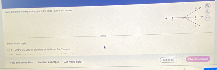 Name two pairs of congruent angles in the figure. Justify the answer.
Select all that apply
A. ∠ OL and ∠ NPM according to the Linear Pair Theorem
Help me solve this View an example Get more help - Clear all Check answer