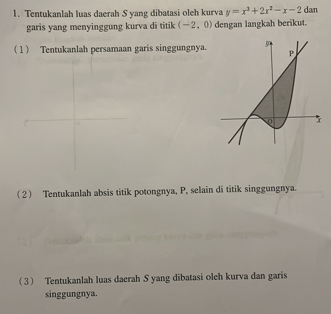 Tentukanlah luas daerah S yang dibatasi oleh kurva y=x^3+2x^2-x-2 dan 
garis yang menyinggung kurva di titik (-2,0) dengan langkah berikut. 
( 1 Tentukanlah persamaan garis singgungnya. 
( 2  Tentukanlah absis titik potongnya, P, selain di titik singgungnya. 
3 Tentukanlah luas daerah S yang dibatasi oleh kurva dan garis 
singgungnya.