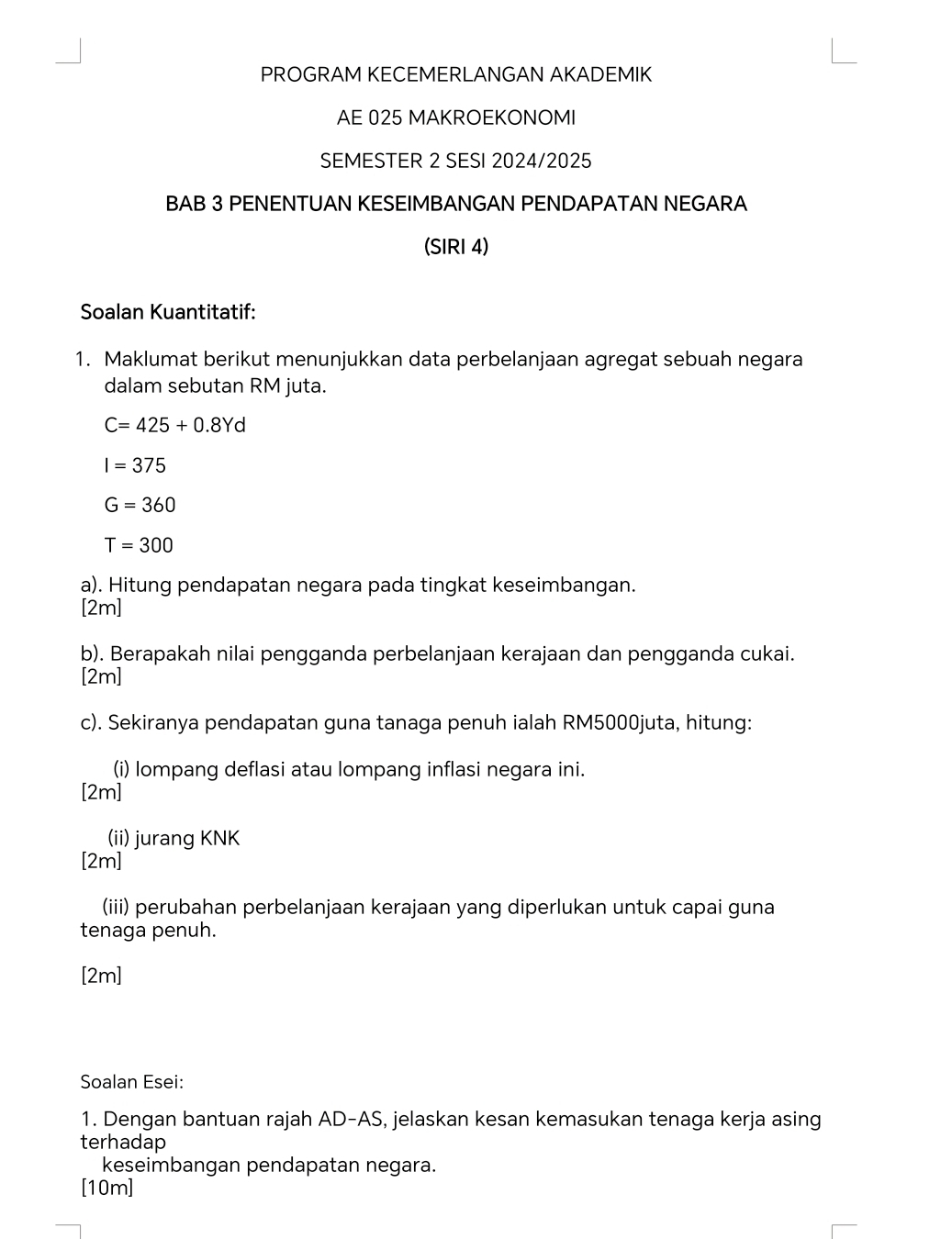 PROGRAM KECEMERLANGAN AKADEMIK 
AE 025 MAKROEKONOMI 
SEMESTER 2 SESI 2024/2025 
BAB 3 PENENTUAN KESEIMBANGAN PENDAPATAN NEGARA 
(SIRI 4) 
Soalan Kuantitatif: 
1. Maklumat berikut menunjukkan data perbelanjaan agregat sebuah negara 
dalam sebutan RM juta.
C=425+0.8Yd
I=375
G=360
T=300
a). Hitung pendapatan negara pada tingkat keseimbangan. 
[2m] 
b). Berapakah nilai pengganda perbelanjaan kerajaan dan pengganda cukai. 
[2m] 
c). Sekiranya pendapatan guna tanaga penuh ialah RM5000juta, hitung: 
(i) lompang deflasi atau lompang inflasi negara ini. 
[2m] 
(ii) jurang KNK
[2m] 
(iii) perubahan perbelanjaan kerajaan yang diperlukan untuk capai guna 
tenaga penuh. 
[2m] 
Soalan Esei: 
1. Dengan bantuan rajah AD -AS, jelaskan kesan kemasukan tenaga kerja asing 
terhadap 
keseimbangan pendapatan negara. 
[10m]