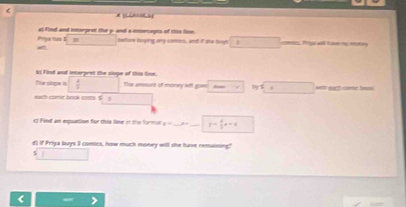 Find and interpret the y -and x -interceyts of this line. 
Priys mas 5 sefore buying any comics, and if she buys 1 cos. Pits wal tca mes iry 
a 
bj Find and interpeet the slope of this line. 
Te slope is  4/3  The amount of money left goen dien > by5 6 
esct caic baok casts S D 
c) Find an equation for this line it the format y= _ x= _ y= 4/5 x+6
d) if Priya buys 3 comics, how much money will she have remaining? 
5