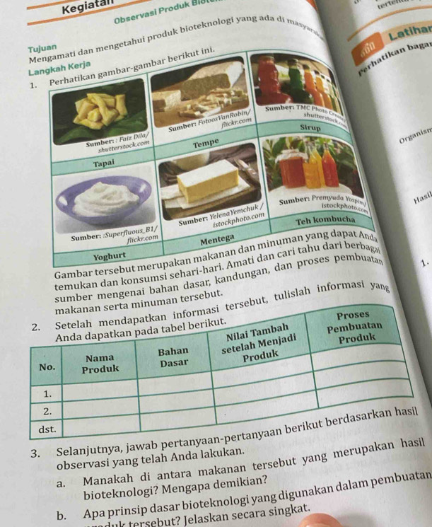 Kegiatal 
Observasi Produk Biali 
atihar 
an bagaı 
Organisn 
Hasil 
temukan dan konsumsi sehari-hari. Amati dan cari tahu dari berbaga 
sumber mengenai bahan dasar, kand 
1. 
n tersebut. 
t, tulislah informasi yang 
3. Selanjutnya, jawab pert 
observasi yang telah Anda lakukan. 
a. Manakah di antara makanan tersebut yang merupakan ha 
bioteknologi? Mengapa demikian? 
b. Apa prinsip dasar bioteknologi yang digunakan dalam pembuatan 
duk tersebut? Jelaskan secara singkat.