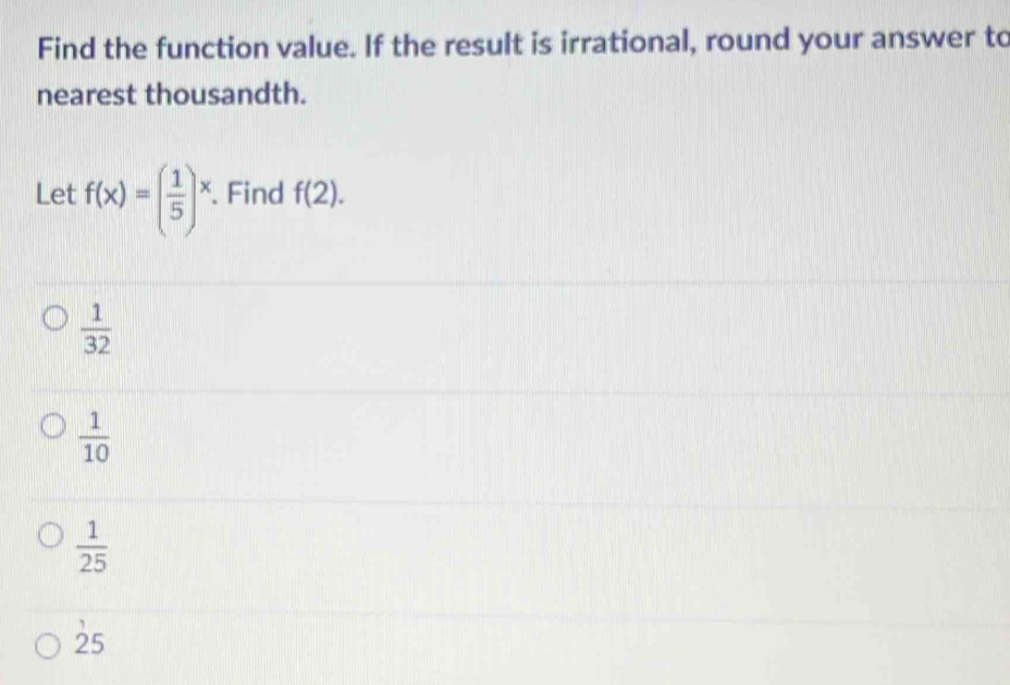 Find the function value. If the result is irrational, round your answer to
nearest thousandth.
Let f(x)=( 1/5 )^x. Find f(2).
 1/32 
 1/10 
 1/25 
25
25