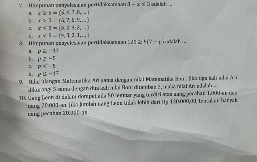 Himpunan penyelesaian pertidaksamaan 8-x≤ 3 adalah ...
a. x≥ 5= 5,6,7,8,...
b. x>5= 6,7,8,9,...
C. x≤ 5= 5,4,3,2,...
d. x<5= 4,3,2,1,...
8. Himpunan penyelesaian pertidaksamaan 120≥ 5(7-p) adalah ...
a. p≥ -17
b. p≥ -5
C. p≤ -5
d. p≤ -17
9. Nilai ulangan Matematika Ari sama dengan nilai Matematika Boni. Jika tiga kali nilai Ari
dikurangi 5 sama dengan dua kali nilai Boni ditambah 2, maka nilai Ari adalah ....
10. Uang Leon di dalam dompet ada 50 lembar yang terdiri atas uang pecahan 1.000-an dan
uang 20.000-an. Jika jumlah uang Leon tidak lebih dari Rp 130.000,00, tentukan banyak
uang pecahan 20.000-an.