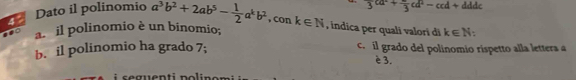 3^(ca^2)+frac 3cd^2-ccd+ddc
4° Dato il polinomio a^3b^2+2ab^5- 1/2 a^kb^2 , con k∈ N , indica per quali valorí di k∈ N
a. il polinomio è un binomio;
b. il polinomio ha grado 7; c. il grado del polinomio rispetto alla lettera a
è 3.