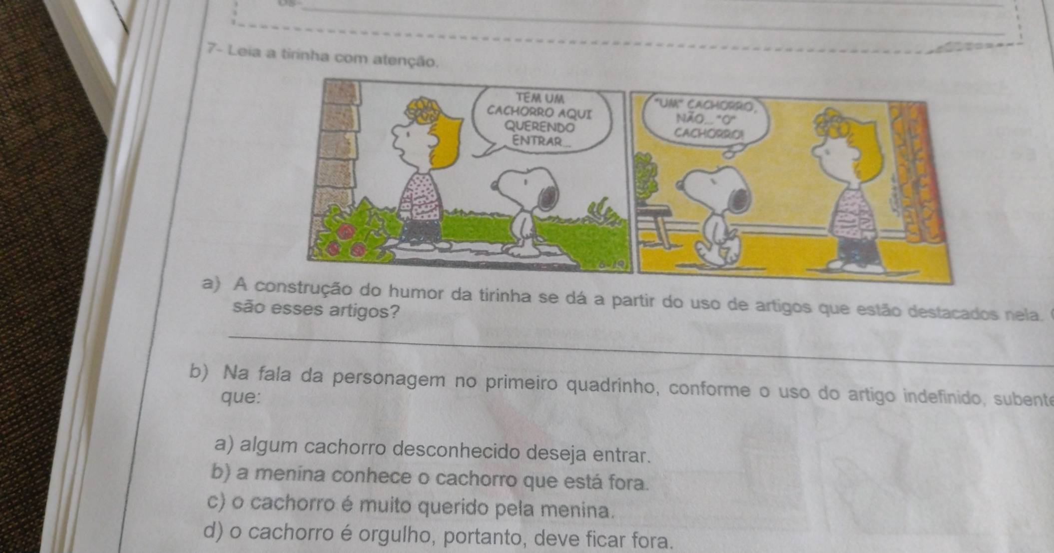 7- Leia a tirinha com atenção.
a) A or da tirinha se dá a partir do uso de artigos que estão destacados nela.
são esses artigos?
_
b) Na fala da personagem no primeiro quadrinho, conforme o uso do artigo indefinido, subente
que:
a) algum cachorro desconhecido deseja entrar.
b) a menina conhece o cachorro que está fora.
c) o cachorro é muito querido pela menina.
d) o cachorro é orgulho, portanto, deve ficar fora.