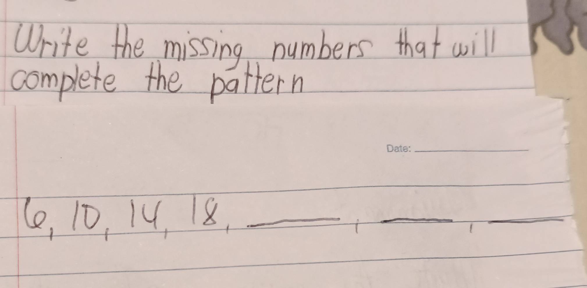 Write the missing numbers that will 
complete the pattern 
_ 
(e, 10, 14, 18._ 
_ 
_