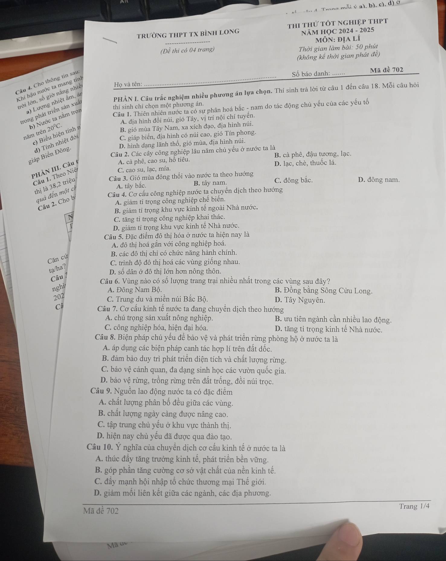 ê nd. Trong mỗi ý a), b), c), d) ở
tRưỜNG THPT TX BÌNH LONG thi thử tốt nghiệp thPT
NăM HỌC 2024 - 2025
MÔN: địa lí
(Đề thi có 04 trang)
Thời gian làm bài: 50 phút
(không kể thời gian phát đề)
Câu 4. Cho thông tin sau:
Số báo danh: ....... Mã đề 702
Khí hậu nước ta mang tính
lrời lớn, số giờ nắng nhiề
Họ và tên:
a) Lượng nhiệt ẩm, á
PHÀN I. Câu trắc nghiệm nhiều phương án lựa chọn. Thí sinh trả lời từ câu 1 đến câu 18. Mỗi câu hỏi
thí sinh chỉ chọn một phương án.
trong phát triển sản xuấ
b) Nước ta nằm tron
Câu 1. Thiên nhiên nước ta có sự phân hoá bắc - nam do tác động chủ yếu của các yếu tố
A. địa hình đồi núi, gió Tây, vị trí nội chí tuyến.
năm trên 20°C.
c) Biểu hiện tính n
B. gió mùa Tây Nam, xa xích đạo, địa hình núi.
d) Tính nhiệt đới
C. giáp biển, địa hình có núi cao, gió Tín phong.
D. hình dạng lãnh thổ, gió mùa, địa hình núi.
Câu 2. Các cây công nghiệp lâu năm chủ yếu ở nước ta là
giáp Biển Đông.
A. cà phê, cao su, hồ tiêu. B. cà phê, đậu tương, lạc.
C. cao su, lạc, mía. D. lạc, chè, thuốc lá.
PHÀN III. Câu 
Câu 1. Theo Niê
Câu 3. Gió mùa đông thổi vào nước ta theo hướng
C. đông bắc.
A. tây bắc. B. tây nam. D. đông nam.
thị là 38,2 triệu
Câu 4. Cơ cấu công nghiệp nước ta chuyền dịch theo hướng
quả đến một ch
A. giảm tỉ trọng công nghiệp chế biển.
Câu 2. Cho b
B. giảm tỉ trọng khu vực kinh tế ngoài Nhà nước.
C. tăng tỉ trọng công nghiệp khai thác.
D. giảm tỉ trọng khu vực kinh tế Nhà nước.
Câu 5. Đặc điểm đô thị hóa ở nước ta hiện nay là
A. đô thị hoá gắn với công nghiệp hoá.
Căn cứ
B. các đô thị chỉ có chức năng hành chính.
C. trình độ đô thị hoá các vùng giống nhau.
ta/ha?
Câu ?
D. số dân ở đô thị lớn hơn nông thôn.
Câu 6. Vùng nào có số lượng trang trại nhiều nhất trong các vùng sau đây?
nghì
A. Đông Nam Bộ. B. Đồng bằng Sông Cửu Long.
202
C. Trung du và miền núi Bắc Bộ. D. Tây Nguyên.
Câ
Câu 7. Cơ cấu kinh tế nước ta đang chuyển dịch theo hướng
A. chú trọng sản xuất nông nghiệp. B. ưu tiên ngành cần nhiều lao động.
C. công nghiệp hóa, hiện đại hóa. D. tăng tỉ trọng kinh tế Nhà nước.
Câu 8. Biện pháp chủ yếu để bảo vệ và phát triển rừng phòng hộ ở nước ta là
A. áp dụng các biện pháp canh tác hợp lí trên đất dốc.
B. đảm bảo duy trì phát triển diện tích và chất lượng rừng.
C. bảo vệ cảnh quan, đa dạng sinh học các vườn quốc gia.
D. bảo vệ rừng, trồng rừng trên đất trống, đồi núi trọc.
Câu 9. Nguồn lao động nước ta có đặc điểm
A. chất lượng phân bố đều giữa các vùng.
B. chất lượng ngày càng được nâng cao.
C. tập trung chủ yếu ở khu vực thành thị.
D. hiện nay chủ yếu đã được qua đào tạo.
Câu 10. Ý nghĩa của chuyền dịch cơ cấu kinh tế ở nước ta là
A. thúc đầy tăng trưởng kinh tế, phát triền bền vững.
B. góp phần tăng cường cơ sở vật chất của nền kinh tế.
C. đầy mạnh hội nhập tổ chức thương mại Thế giới.
D. giảm mối liên kết giữa các ngành, các địa phương.
Mã đề 702
Trang 1/4
Mã đ