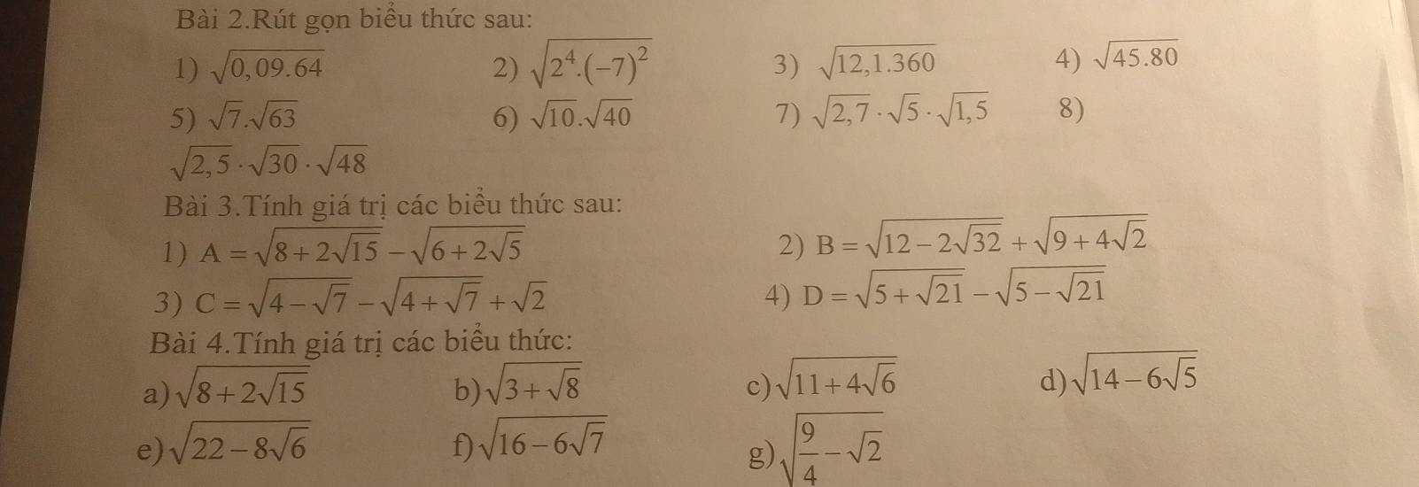 Bài 2.Rút gọn biểu thức sau: 
1) sqrt(0,09.64) 2) sqrt(2^4.(-7)^2) 3) sqrt(12,1.360) 4) sqrt(45.80)
5) sqrt(7).sqrt(63) 6) sqrt(10).sqrt(40) 7) sqrt(2,7)· sqrt(5)· sqrt(1,5) 8)
sqrt(2,5)· sqrt(30)· sqrt(48)
Bài 3.Tính giá trị các biểu thức sau: 
1) A=sqrt(8+2sqrt 15)-sqrt(6+2sqrt 5) 2) B=sqrt(12-2sqrt 32)+sqrt(9+4sqrt 2)
3) C=sqrt(4-sqrt 7)-sqrt(4+sqrt 7)+sqrt(2) 4) D=sqrt(5+sqrt 21)-sqrt(5-sqrt 21)
Bài 4.Tính giá trị các biểu thức: 
a) sqrt(8+2sqrt 15) b) sqrt(3+sqrt 8) c) sqrt(11+4sqrt 6) d) sqrt(14-6sqrt 5)
e) sqrt(22-8sqrt 6) f) sqrt(16-6sqrt 7) sqrt(frac 9)4-sqrt(2)
g)