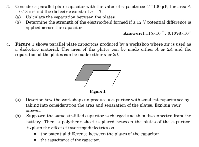 Consider a parallel plate capacitor with the value of capacitance C=100 l F, the area A
=0.18m^2 and the dielectric constant varepsilon _r=7. 
(a) Calculate the separation between the plates. 
(b) Determine the strength of the electric-field formed if a 12 V potential difference is 
applied across the capacitor 
Answer: 1.115* 10^(-7), 0.1076* 10^9
4. Figure 1 shows parallel plate capacitors produced by a workshop where air is used as 
a dielectric material. The area of the plates can be made either A or 2A and the 
separation of the plates can be made either d or 2d. 
Figure 1 
(a) Describe how the workshop can produce a capacitor with smallest capacitance by 
taking into consideration the area and separation of the plates. Explain your 
answer. 
(b) Supposed the same air-filled capacitor is charged and then disconnected from the 
battery. Then, a polythene sheet is placed between the plates of the capacitor. 
Explain the effect of inserting dielectrics on 
the potential difference between the plates of the capacitor 
the capacitance of the capacitor.