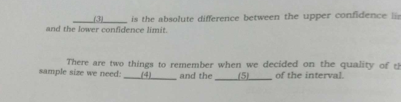 (3) _____ is the absolute difference between the upper confidence 
and the lower confidence limit. 
There are two things to remember when we decided on the quality of th 
sample size we need: ____(4)_ and the (5) of the interval.