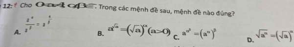 12: * Cho O a 3 O . Trong các mệnh đề sau, mệnh đề nào đúng?
A.  s^a/s^f =s^(frac a)f
B. a^(sqrt(a))=(sqrt(a))^alpha (a>0) C. a^(alpha ^beta)=(a^(alpha))^beta  D. sqrt(a^(alpha))=(sqrt(a))^alpha 