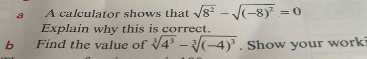 a A calculator shows that sqrt(8^2)-sqrt((-8)^2)=0
Explain why this is correct. 
b Find the value of sqrt[3](4^3)-sqrt[3]((-4)^3). Show your work