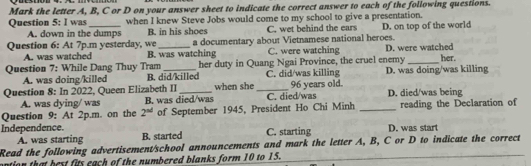 Mark the letter A, B, C or D on your answer sheet to indicate the correct answer to each of the following questions.
Question 5: I was_ when I knew Steve Jobs would come to my school to give a presentation.
A. down in the dumps B. in his shoes C. wet behind the ears D. on top of the world
a documentary about Vietnamese national heroes.
Question 6: At 7p.m yesterday, we B. was watching C. were watching D. were watched
A. was watched
Question 7: While Dang Thuy Tram_ her duty in Quang Ngai Province, the cruel enemy _her.
A. was doing/killed B. did/killed C. did/was killing D. was doing/was killing
Question 8: In 2022, Queen Elizabeth II _when she_ C. died/was 96 years old. D. died/was being
A. was dying/ was B. was died/was
Question 9: At 2p.m. on the 2^(nd) of September 1945, President Ho Chi Minh _reading the Declaration of
Independence. B. started
A. was starting C. starting D. was start
Read the following advertisement/school announcements and mark the letter A, B, C or D to indicate the correct
ontion that best fits each of the numbered blanks form 10 to 15.