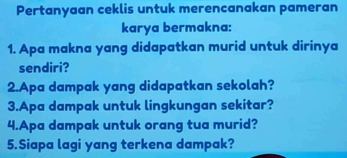 Pertanyaan ceklis untuk merencanakan pameran 
karya bermakna: 
1. Apa makna yang didapatkan murid untuk dirinya 
sendiri? 
2.Apa dampak yang didapatkan sekolah? 
3.Apa dampak untuk lingkungan sekitar? 
4.Apa dampak untuk orang tua murid? 
5.Siapa lagi yang terkena dampak?