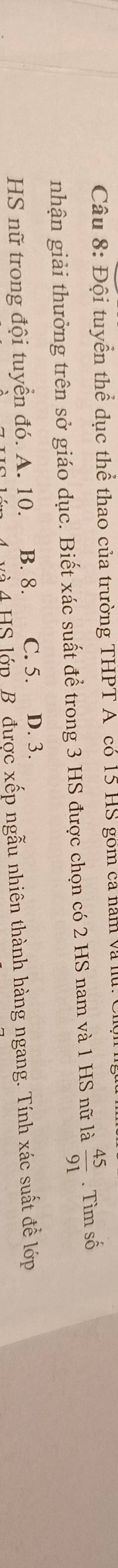 Đội tuyển thể dục thể thao của trường THPT A có 15 HS gồm ca năm và lu
nhận giải thưởng trên sở giáo dục. Biết xác suất để trong 3 HS được chọn có 2 HS nam và 1 HS nữ là  45/91 . Tìm số
HS nữ trong đội tuyển đó. A. 10. B. 8. C. 5. D. 3.
là 4 HS lớp B được xếp ngẫu nhiên thành hàng ngang. Tính xác suất để lớp