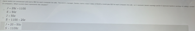 Jason works on commession and ears $50 for each computer he sels. The sorr's monager, Sondra, eams a base calary of $2200 a morth plus $20 tor each computer she sels. Lat J represens Jasoers earings and let S represare Sandra's eare to sellinge namte
of compuers. Which syssom best represents the situson?
J=20c+1100
S=50c
J=50c
S=1100+20c
J=20+50c
S=1100c