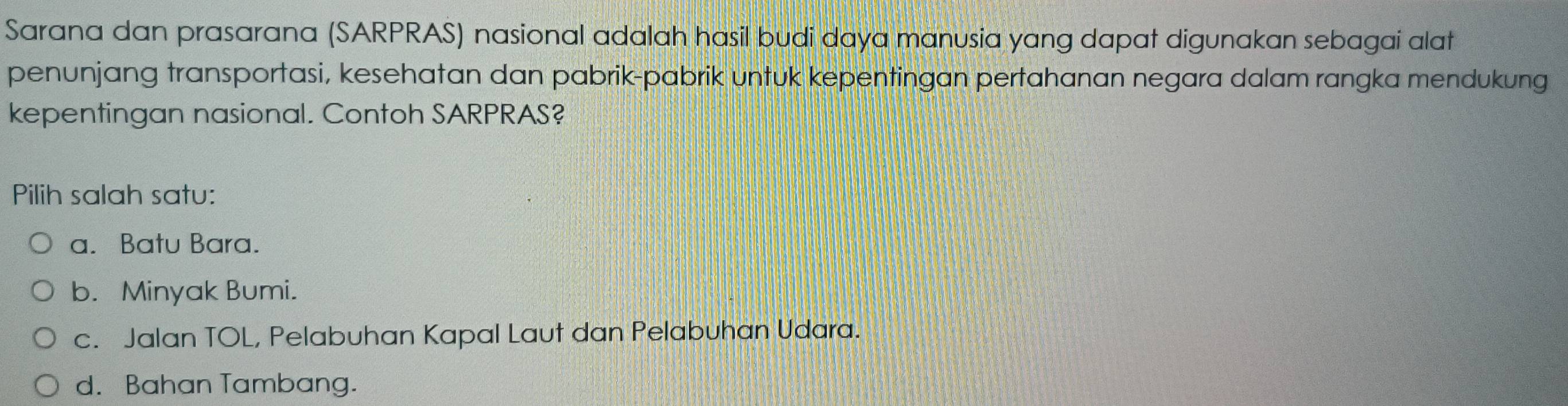 Sarana dan prasarana (SARPRAS) nasional adalah hasil budi daya manusia yang dapat digunakan sebagai alat
penunjang transportasi, kesehatan dan pabrik-pabrik untuk kepentingan pertahanan negara dalam rangka mendukung
kepentingan nasional. Contoh SARPRAS?
Pilih salah satu:
a. Batu Bara.
b. Minyak Bumi.
c. Jalan TOL, Pelabuhan Kapal Laut dan Pelabuhan Udara.
d. Bahan Tambang.