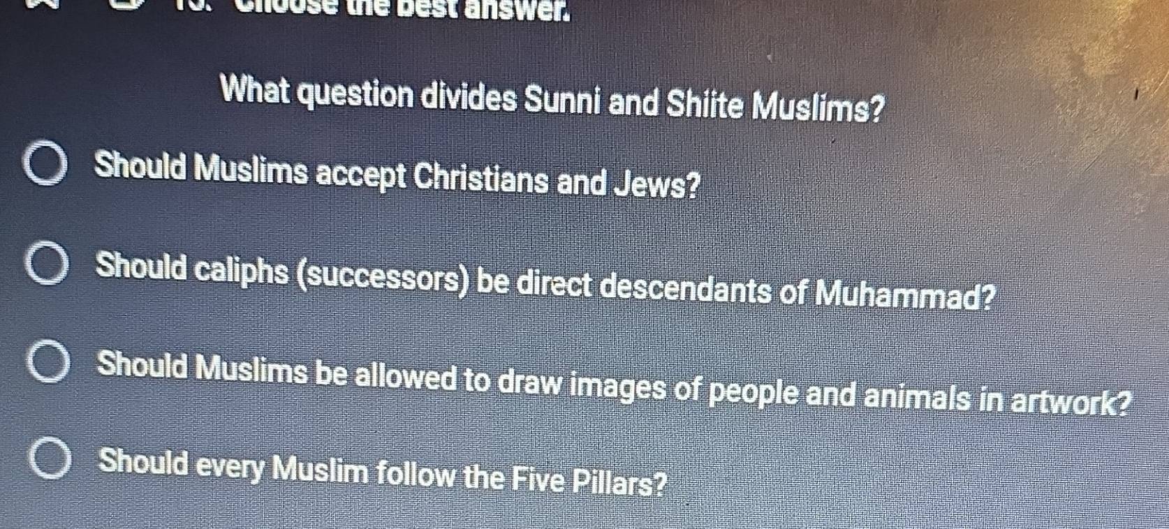 hoose the best answer.
What question divides Sunni and Shiite Muslims?
Should Muslims accept Christians and Jews?
Should caliphs (successors) be direct descendants of Muhammad?
Should Muslims be allowed to draw images of people and animals in artwork?
Should every Muslim follow the Five Pillars?