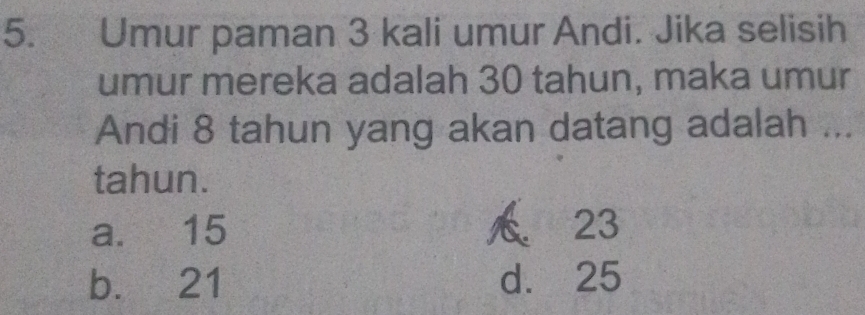 Umur paman 3 kali umur Andi. Jika selisih
umur mereka adalah 30 tahun, maka umur
Andi 8 tahun yang akan datang adalah ...
tahun.
a. 15 23
b. 21 d. 25