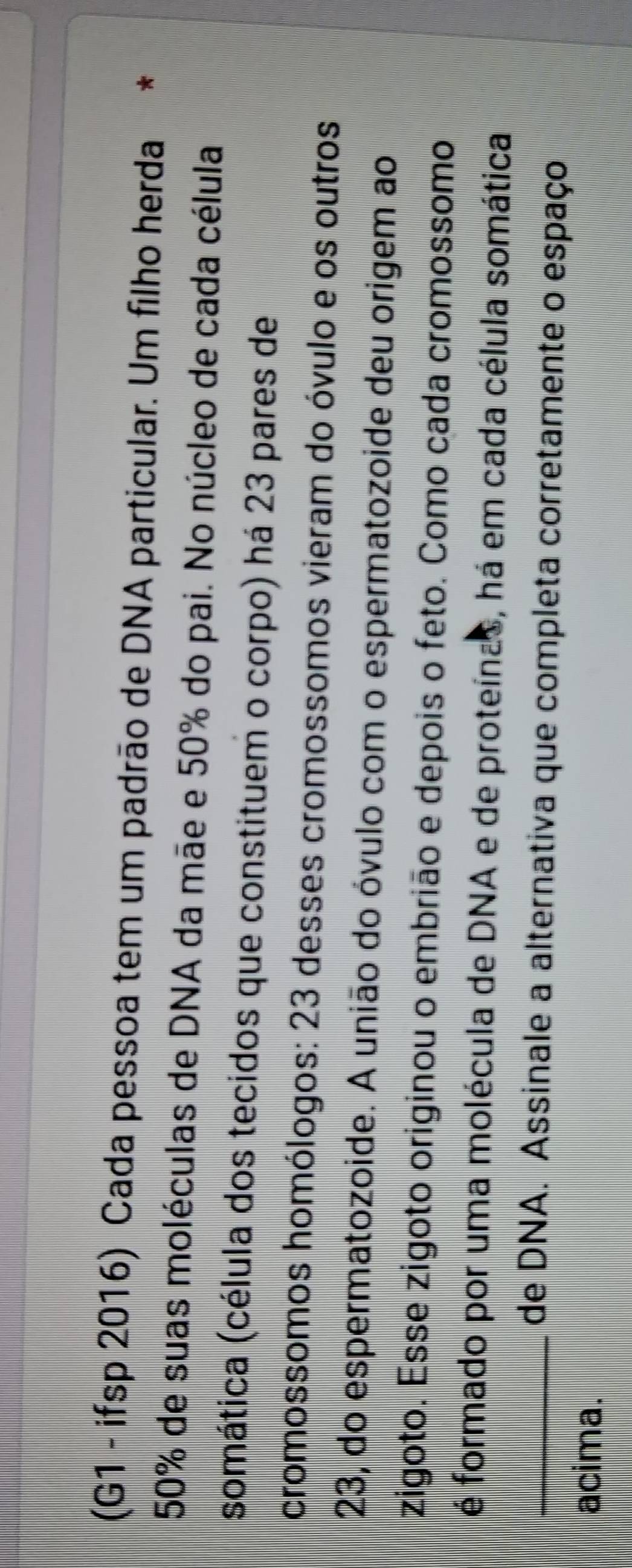 (G1 - ifsp 2016) Cada pessoa tem um padrão de DNA particular. Um filho herda *
50% de suas moléculas de DNA da mãe e 50% do pai. No núcleo de cada célula 
somática (célula dos tecidos que constituem o corpo) há 23 pares de 
cromossomos homólogos: 23 desses cromossomos vieram do óvulo e os outros
23, do espermatozoide. A união do óvulo com o espermatozoide deu origem ao 
zigoto. Esse zigoto originou o embrião e depois o feto. Como cada cromossomo 
é formado por uma molécula de DNA e de proteínas, há em cada célula somática 
_de DNA. Assinale a alternativa que completa corretamente o espaço 
acima.