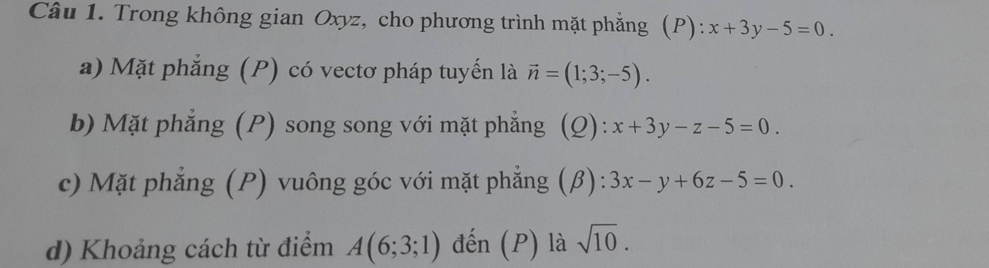 Trong không gian Oxyz, cho phương trình mặt phẳng (P): x+3y-5=0. 
a) Mặt phẳng (P) có vectơ pháp tuyến là vector n=(1;3;-5). 
b) Mặt phẳng (P) song song với mặt phẳng (Q): x+3y-z-5=0. 
c) Mặt phẳng (P) vuông góc với mặt phẳng (β): 3x-y+6z-5=0. 
d) Khoảng cách từ điểm A(6;3;1) đến (P) là sqrt(10).