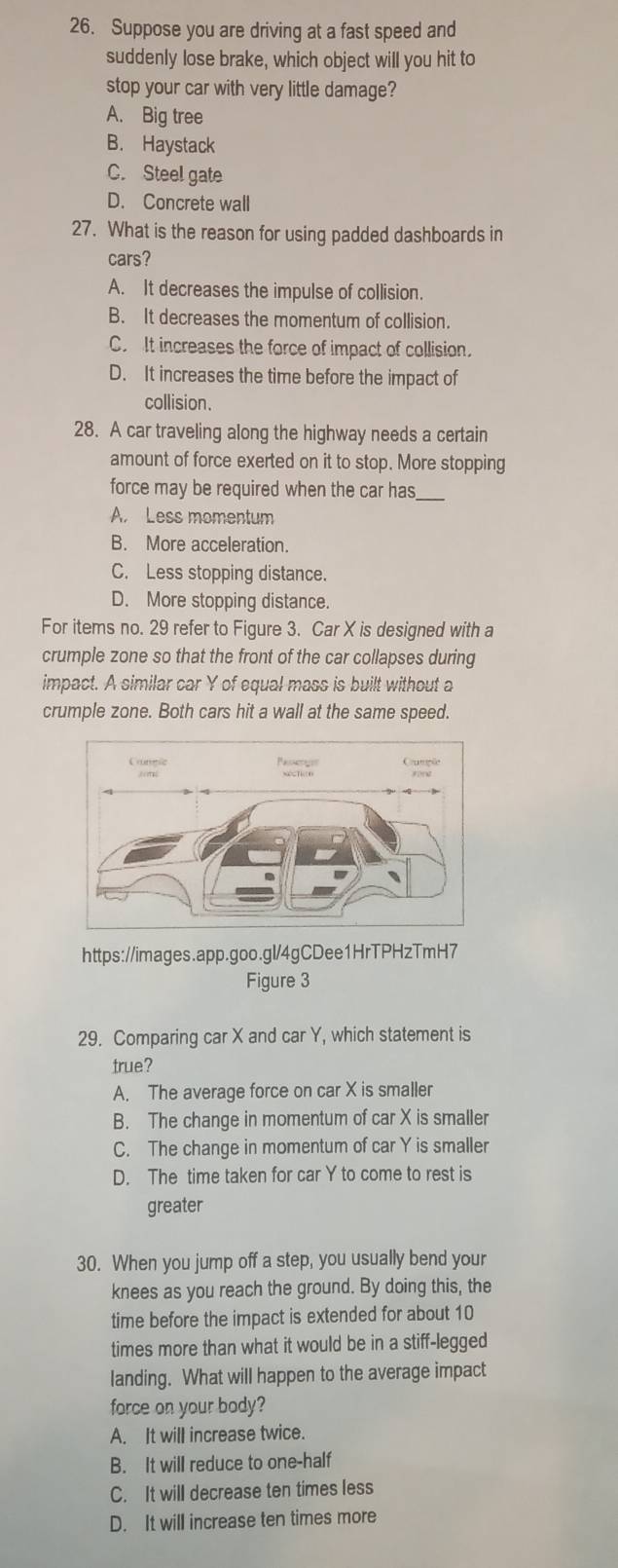 Suppose you are driving at a fast speed and
suddenly lose brake, which object will you hit to
stop your car with very little damage?
A. Big tree
B. Haystack
C. Steel gate
D. Concrete wall
27. What is the reason for using padded dashboards in
cars?
A. It decreases the impulse of collision.
B. It decreases the momentum of collision.
C. It increases the force of impact of collision.
D. It increases the time before the impact of
collision.
28. A car traveling along the highway needs a certain
amount of force exerted on it to stop. More stopping
force may be required when the car has_
A. Less momentum
B. More acceleration.
C. Less stopping distance.
D. More stopping distance.
For items no. 29 refer to Figure 3. Car X is designed with a
crumple zone so that the front of the car collapses during
impact. A similar car Y of equal mass is built without a
crumple zone. Both cars hit a wall at the same speed.
https://images.app.goo.gl/4gCDee1HrTPHzTmH7
Figure 3
29. Comparing car X and car Y, which statement is
true?
A. The average force on car X is smaller
B. The change in momentum of car X is smaller
C. The change in momentum of car Y is smaller
D. The time taken for car Y to come to rest is
greater
30. When you jump off a step, you usually bend your
knees as you reach the ground. By doing this, the
time before the impact is extended for about 10
times more than what it would be in a stiff-legged
landing. What will happen to the average impact
force on your body?
A. It will increase twice.
B. It will reduce to one-half
C. It will decrease ten times less
D. It will increase ten times more