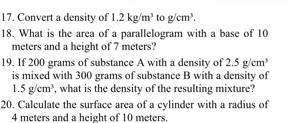 Convert a density of 1.2kg/m^3 to g/cm^3. 
18. What is the area of a parallelogram with a base of 10
meters and a height of 7 meters? 
19. If 200 grams of substance A with a density of 2.5g/cm^3
is mixed with 300 grams of substance B with a density of
1.5g/cm^3 , what is the density of the resulting mixture? 
20. Calculate the surface area of a cylinder with a radius of
4 meters and a height of 10 meters.