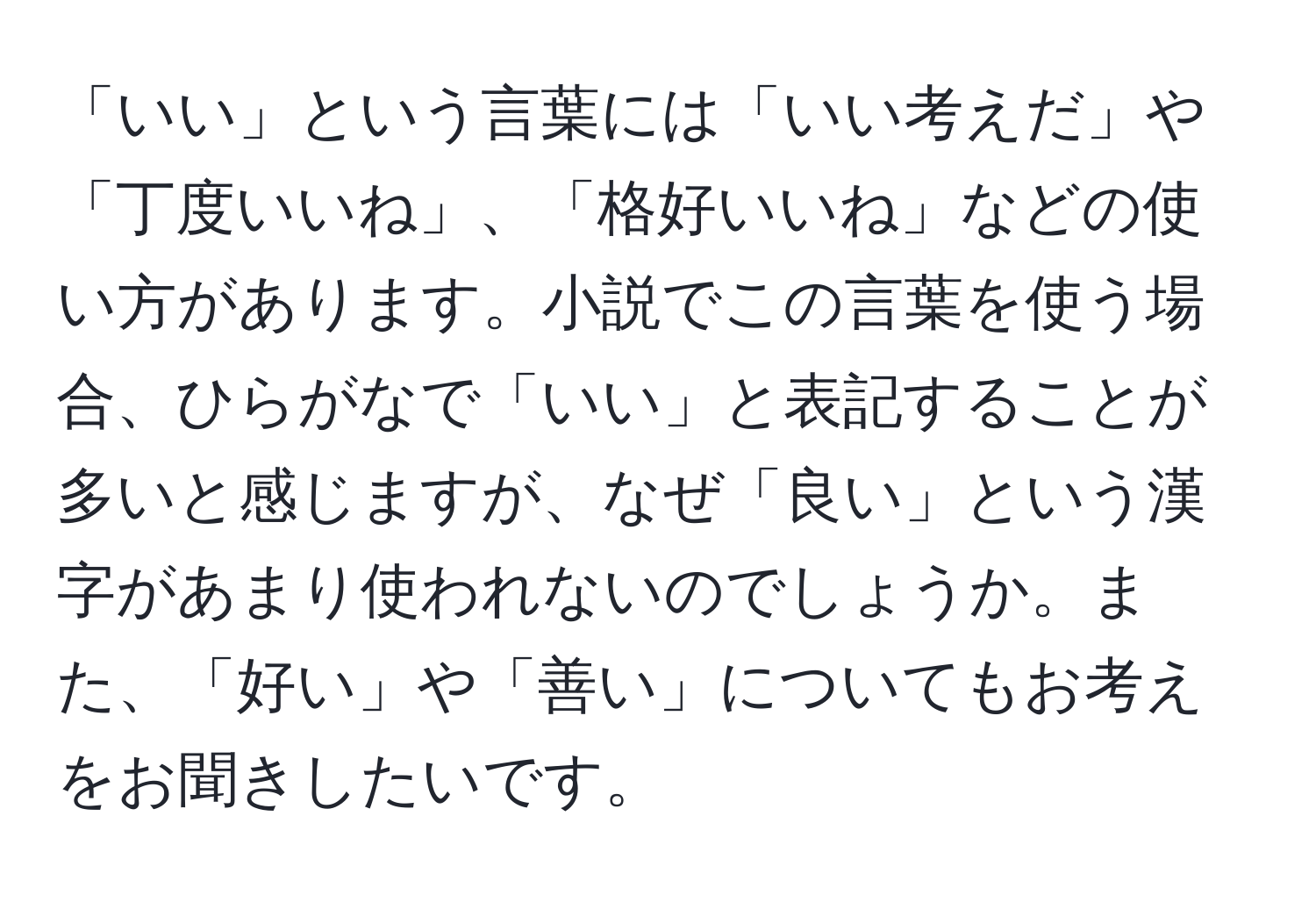 「いい」という言葉には「いい考えだ」や「丁度いいね」、「格好いいね」などの使い方があります。小説でこの言葉を使う場合、ひらがなで「いい」と表記することが多いと感じますが、なぜ「良い」という漢字があまり使われないのでしょうか。また、「好い」や「善い」についてもお考えをお聞きしたいです。