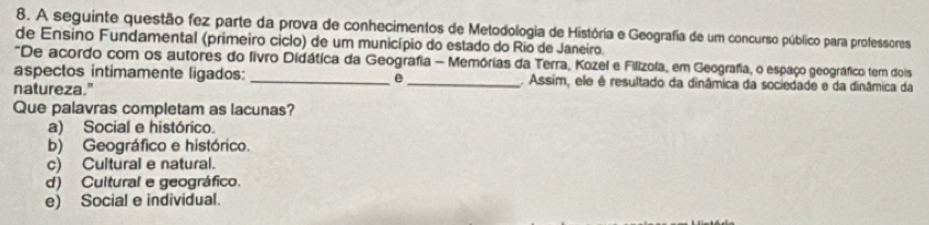 A seguinte questão fez parte da prova de conhecimentos de Metodologia de História e Geografia de um concurso público para professores
de Ensino Fundamental (primeiro ciclo) de um município do estado do Rio de Janeiro.
*De acordo com os autores do livro Didática da Geografia - Memórias da Terra, Kozel e Filizola, em Geografia, o espaço geográfico tem dois
aspectos intimamente ligados: _e _. Assim, ele é resultado da dinâmica da sociedade e da dinâmica da
natureza.”
Que palavras completam as lacunas?
a) Social e histórico.
b) Geográfico e histórico.
c) Cultural e natural.
d) Cultural e geográfico.
e) Social e individual.