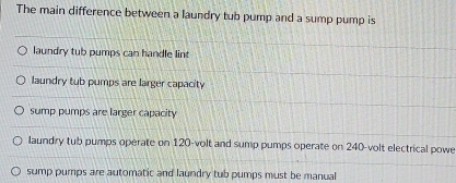 The main difference between a laundry tub pump and a sump pump is
laundry tub pumps can handle lint
laundry tub pumps are larger capacity
sump pumps are larger capacity
laundry tub pumps operate on 120-volt and sump pumps operate on 240-volt electrical powe
sump pumps are automatic and laundry tub pumps must be manual