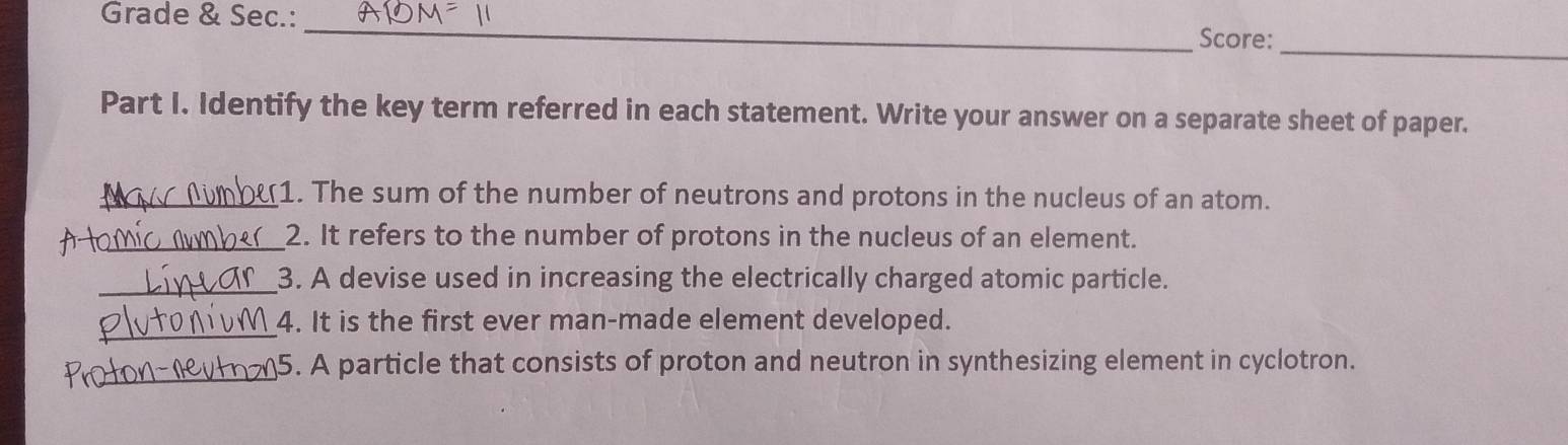 Grade & Sec.:_ 
Score:_ 
Part I. Identify the key term referred in each statement. Write your answer on a separate sheet of paper. 
_1. The sum of the number of neutrons and protons in the nucleus of an atom. 
_2. It refers to the number of protons in the nucleus of an element. 
_3. A devise used in increasing the electrically charged atomic particle. 
_4. It is the first ever man-made element developed. 
_5. A particle that consists of proton and neutron in synthesizing element in cyclotron.