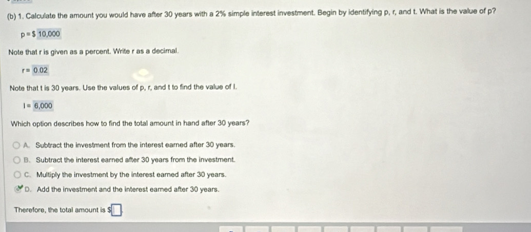 Calculate the amount you would have after 30 years with a 2% simple interest investment. Begin by identifying p, r, and t. What is the value of p?
p=$10,000
Note that r is given as a percent. Write r as a decimal.
r=0.02
Note that t is 30 years. Use the values of p, r, and t to find the value of I.
I=6,000
Which option describes how to find the total amount in hand after 30 years?
A. Subtract the investment from the interest earned after 30 years.
B. Subtract the interest earned after 30 years from the investment.
C. Multiply the investment by the interest earned after 30 years.
D. Add the investment and the interest earned after 30 years.
Therefore, the total amount is