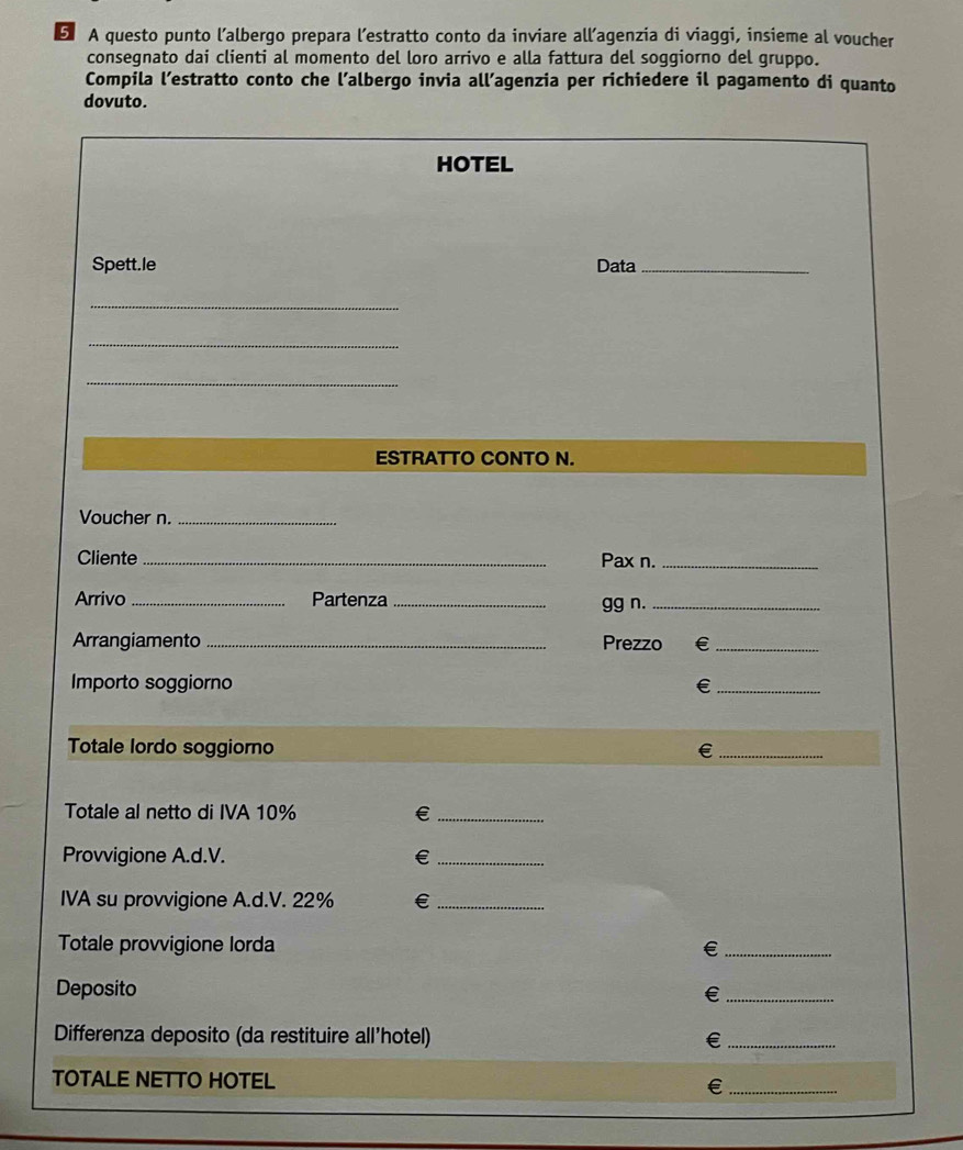 A questo punto l’albergo prepara l’estratto conto da inviare all’agenzia di viaggi, insieme al voucher 
consegnato dai clienti al momento del loro arrivo e alla fattura del soggiorno del gruppo. 
Compila l’estratto conto che l’albergo invia all’agenzia per richiedere il pagamento di quanto 
dovuto. 
HOTEL 
Spett.le Data_ 
_ 
_ 
_ 
ESTRATTO CONTO N. 
Voucher n._ 
Cliente_ Pax n._ 
Arrivo _Partenza_ 
gg n._ 
Arrangiamento _Prezzo ₹£_ 
Importo soggiorno €_ 
Totale lordo soggiorno €_ 
Totale al netto di IVA 10% €_ 
Provvigione A.d.V. €£_ 
IVA su provvigione A.d. V. 22% €_ 
Totale provvigione lorda €_ 
Deposito 
_€ 
Differenza deposito (da restituire all’hotel) €_ 
TOTALE NETTO HOTEL 
€£_