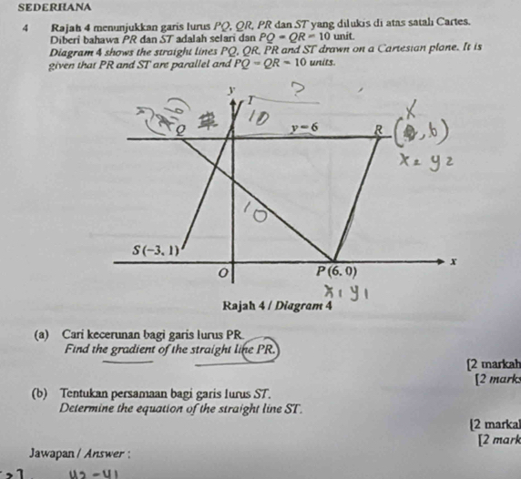 SEDERHANA
4 Rajah 4 menunjukkan garis Iurus PQ, QR, PR dan ST yang dilukis di atas satalı Cartes.
Diberi bahawa PR dan ST adalah selari dan PQ=QR=10 unit.
Diagram 4 shows the straight lines PQ, QR, PR and ST drawn on a Cartesian plane. It is
given that PR and ST are parallel and PQ=QR=10 units.
(a) Cari kecerunan bagi garis lurus PR.
Find the gradient of the straight line PR.
[2 markah
(b) Tentukan persamaan bagi garis lurus ST. [2 marks
Determine the equation of the straight line ST.
[2 markal
[2 mark
Jawapan / Answer :
1 u2-u|