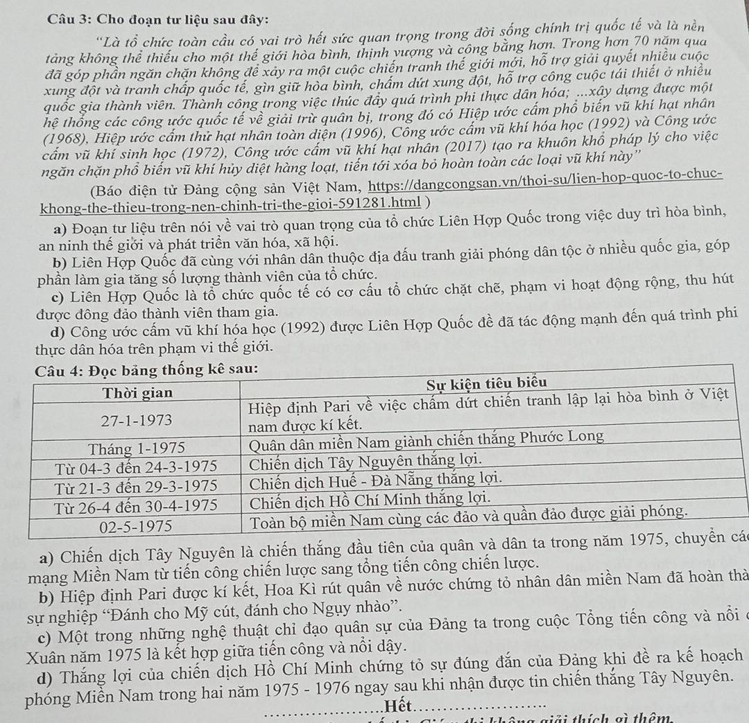 Cho đoạn tư liệu sau đây:
'Là tổ chức toàn cầu có vai trò hết sức quan trọng trong đời sống chính trị quốc tế và là nền
tàng không thể thiếu cho một thế giới hòa bình, thịnh vượng và công bằng hơn. Trong hơn 70 năm qua
đã góp phần ngăn chặn không để xây ra một cuộc chiến tranh thế giới mới, hỗ trợ giải quyết nhiều cuộc
xung đột và tranh chấp quốc tế, gìn giữ hòa bình, chẩm dứt xung đột, hỗ trợ công cuộc tái thiết ở nhiều
quốc gia thành viên. Thành công trong việc thúc đầy quá trình phi thực dân hóa; ...xây dựng được một
hệ thống các công ước quốc tế về giải trừ quân bị, trong đó có Hiệp ước cấm phổ biến vũ khí hạt nhân
(1968), Hiệp ước cấm thử hạt nhân toàn diện (1996), Cổng ước cấm vũ khí hóa học (1992) và Công ước
cẩm vũ khí sinh học (1972), Công ước cấm vũ khí hạt nhân (2017) tạo ra khuôn khổ pháp lý cho việc
ngăn chặn phổ biến vũ khí hủy diệt hàng loạt, tiến tới xóa bỏ hoàn toàn các loại vũ khí này''
(Báo điện tử Đảng cộng sản Việt Nam, https://dangcongsan.vn/thoi-su/lien-hop-quoc-to-chuc-
khong-the-thieu-trong-nen-chinh-tri-the-gioi-591281.html )
a) Đoạn tư liệu trên nói về vai trò quan trọng của tổ chức Liên Hợp Quốc trong việc duy trì hòa bình,
an ninh thế giới và phát triển văn hóa, xã hội.
b) Liên Hợp Quốc đã cùng với nhân dân thuộc địa đấu tranh giải phóng dân tộc ở nhiều quốc gia, góp
phần làm gia tăng số lượng thành viên của tổ chức.
c) Liên Hợp Quốc là tổ chức quốc tế có cơ cấu tổ chức chặt chẽ, phạm vi hoạt động rộng, thu hút
được đông đảo thành viên tham gia.
d) Công ước cấm vũ khí hóa học (1992) được Liên Hợp Quốc đề đã tác động mạnh đến quá trình phi
thực dân hóa trên phạm vi thế giới.
a) Chiến dịch Tây Nguyên là chiến thắng đầu tiên của quân và dân ta trongác
mạng Miền Nam từ tiến công chiến lược sang tổng tiến công chiến lược.
b) Hiệp định Pari được kí kết, Hoa Kì rút quân về nước chứng tỏ nhân dân miền Nam đã hoàn thà
sự nghiệp “Đánh cho Mỹ cút, đánh cho Ngụy nhào”.
c) Một trong những nghệ thuật chỉ đạo quân sự của Đảng ta trong cuộc Tổng tiến công và nổi
Xuân năm 1975 là kết hợp giữa tiến công và nổi dậy.
d) Thắng lợi của chiến dịch Hồ Chí Minh chứng tỏ sự đúng đắn của Đảng khi đề ra kế hoạch
phóng Miền Nam trong hai năm 1975 - 1976 ngay sau khi nhận được tin chiến thắng Tây Nguyên.
_Hết
thông giải thích gì thêm