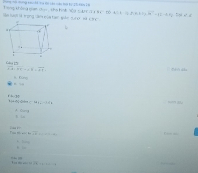 bùng nội đung sau để trả lời các câu hội từ 25 đến 28
Trong không gian Oxy , cho hình hộp OABC O'A B C có A(1,1,-1), B(0,3,0), vector BC=(2,-6,6) Gọi H κ
lần lượt là trọng tâm của tam giác 0a O và CB'C'. 
Cllu 25:
overline AA+overline BC+overline AB=overline AC. 
Dánh đầu
A. Dùng
B. Sai
Cilru 26: Dinh dấu
Toa độ điểm c là (2,-3,6)
A. Dùng
B. Sai
Cầu 27
Toa độ véc to overline AB=(-2,),-6)
Dánh đầu
A. Dung
B. So
Cầu 28
Toa độ vàc tơ overline HK=(-1,2,-1)