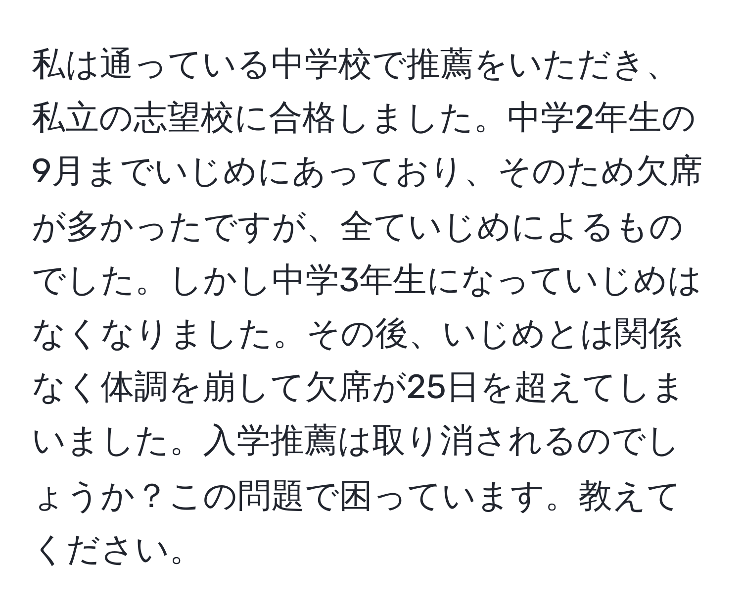 私は通っている中学校で推薦をいただき、私立の志望校に合格しました。中学2年生の9月までいじめにあっており、そのため欠席が多かったですが、全ていじめによるものでした。しかし中学3年生になっていじめはなくなりました。その後、いじめとは関係なく体調を崩して欠席が25日を超えてしまいました。入学推薦は取り消されるのでしょうか？この問題で困っています。教えてください。