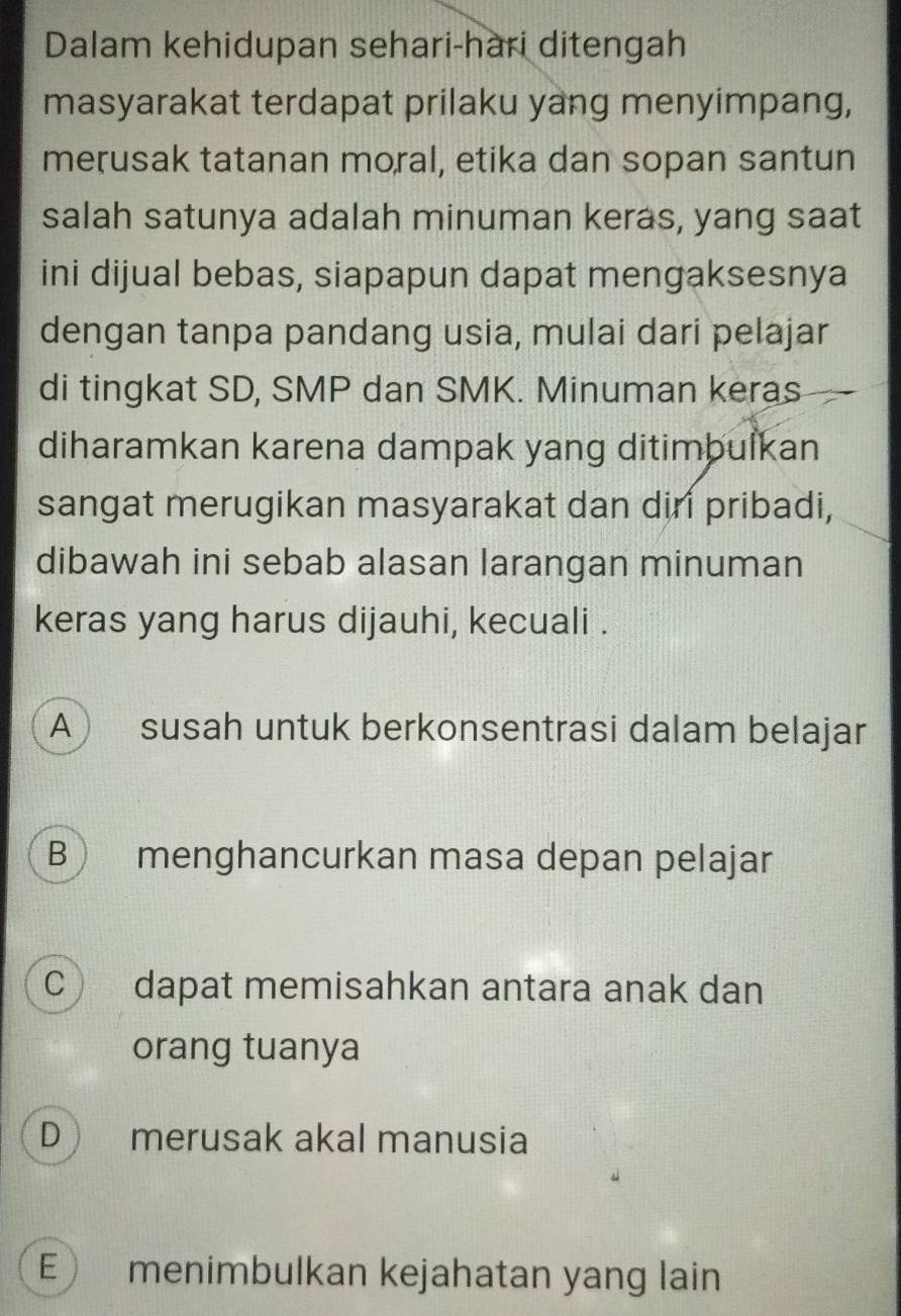 Dalam kehidupan sehari-hari ditengah
masyarakat terdapat prilaku yang menyimpang,
merusak tatanan moral, etika dan sopan santun
salah satunya adalah minuman keras, yang saat
ini dijual bebas, siapapun dapat mengaksesnya
dengan tanpa pandang usia, mulai dari pelajar
di tingkat SD, SMP dan SMK. Minuman keras
diharamkan karena dampak yang ditimbulkan
sangat merugikan masyarakat dan diri pribadi,
dibawah ini sebab alasan larangan minuman
keras yang harus dijauhi, kecuali .
A  susah untuk berkonsentrasi dalam belajar
B menghancurkan masa depan pelajar
C dapat memisahkan antara anak dan
orang tuanya
D merusak akal manusia
E) menimbulkan kejahatan yang lain