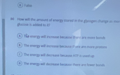 B ) False
(c) How will the amount of energy stored in the glycogen change as mon
glucose is added to it?
A ) The energy will increase because there are more bonds
B ) The energy will increase because there are more protons
c) The energy will decrease because ATP is used up
D) The energy will decrease because there are fewer bonds