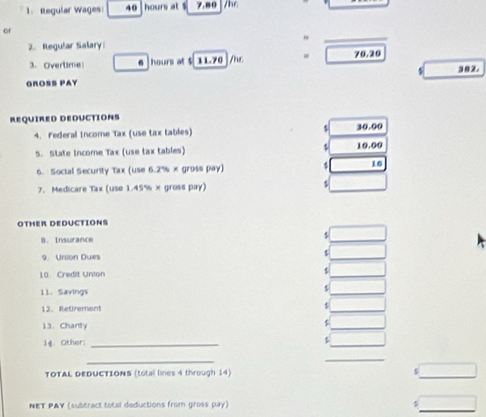 Regular Wages 40 hours at $ 7.80 /h6
of 
2. Regular Salary 
3. Overtime! 6 hours at $ 11.70 /hr 70.20
GROSS PAY 
REQUIRED DEDUCTIONS 
4. Federal income Tax (use tax tables) 30.00
5. State Income Tax (use tax tables) ψ 10.00
6. Social Security Tax (use 6.2% × gross pay) 4 10 
7. Medicare Tax (use 1.45% × gross pay) $
OTMER DEDUCTIONS 
B. Insurance 
9. Union Dues 
10 Credit Union 1 
11.Savings
$
12. Retirement $
13. Chartly
$
Ig. Other:_
$
_ 
_ 
TOTAL DEDUCTIONS (total lines 4 through 14) 
_ 
_ 
NET PAY (subtract total deductions from gross pay)